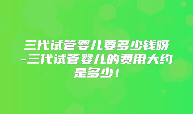 三代试管婴儿要多少钱呀-三代试管婴儿的费用大约是多少！