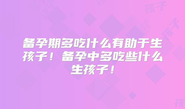 备孕期多吃什么有助于生孩子！备孕中多吃些什么生孩子！