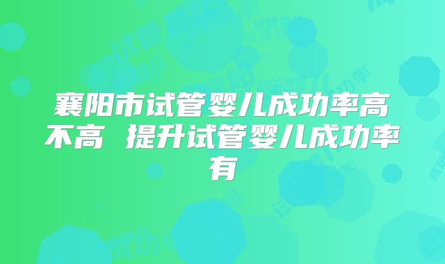 襄阳市试管婴儿成功率高不高 提升试管婴儿成功率有