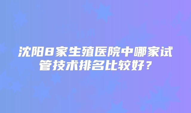 沈阳8家生殖医院中哪家试管技术排名比较好?
