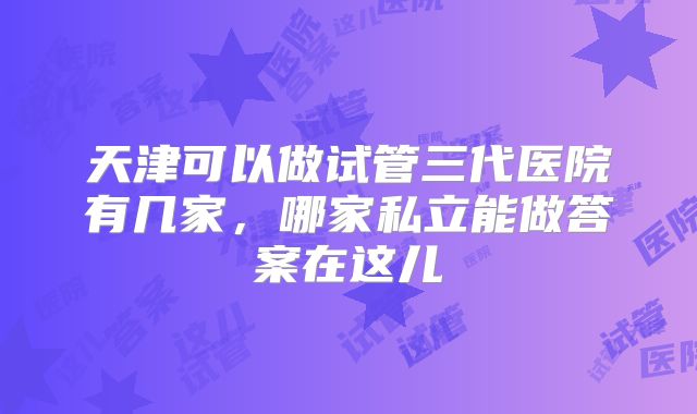天津可以做试管三代医院有几家，哪家私立能做答案在这儿
