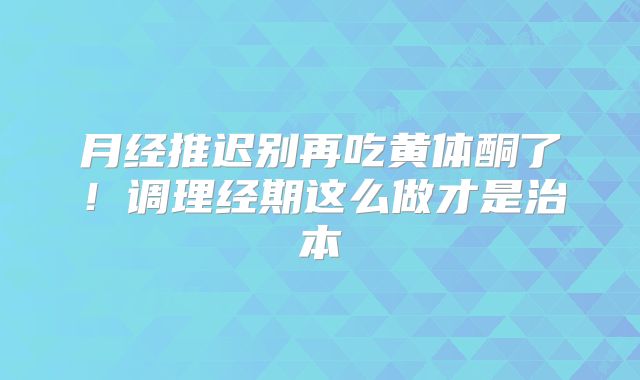 月经推迟别再吃黄体酮了！调理经期这么做才是治本