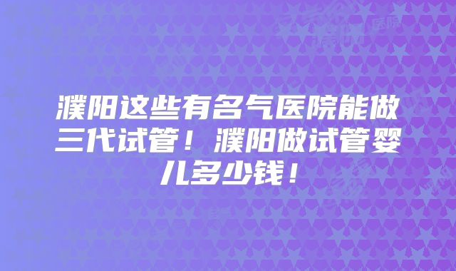 濮阳这些有名气医院能做三代试管!濮阳做试管婴儿多少钱!