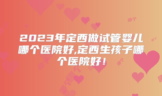2023年定西做试管婴儿哪个医院好,定西生孩子哪个医院好！