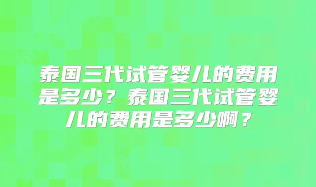 泰国三代试管婴儿的费用是多少?泰国三代试管婴儿的费用是多少啊?