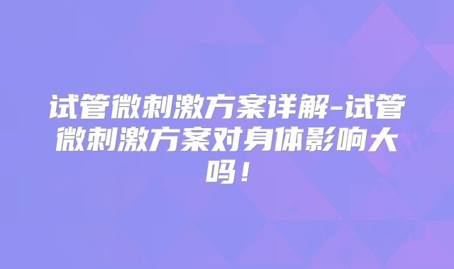 试管微刺激方案详解-试管微刺激方案对身体影响大吗！