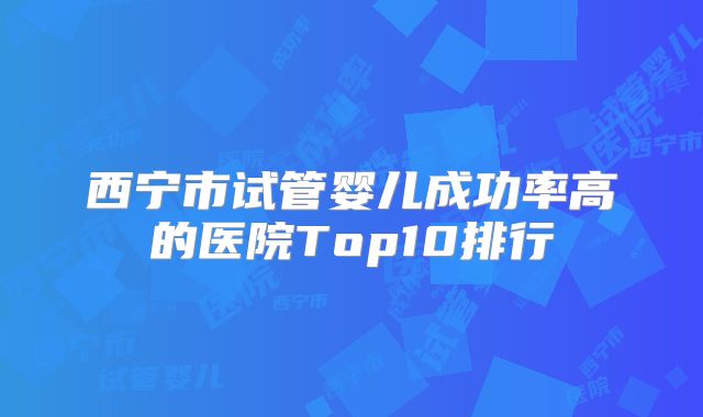 西宁市试管婴儿成功率高的医院Top10排行