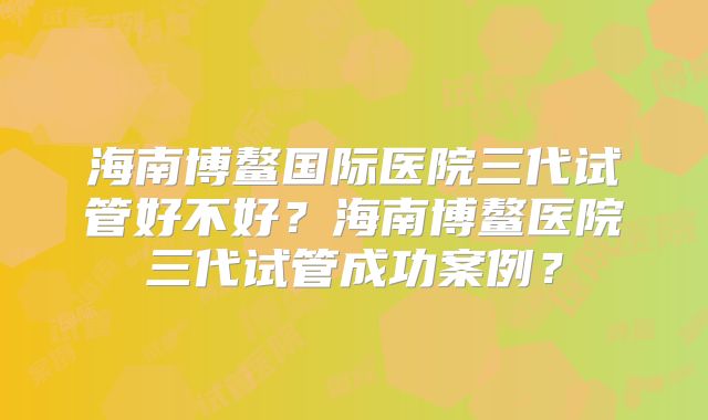 海南博鳌国际医院三代试管好不好？海南博鳌医院三代试管成功案例？