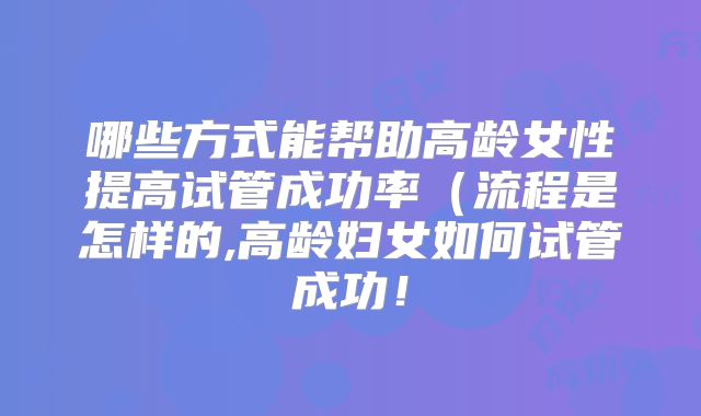 哪些方式能帮助高龄女性提高试管成功率(流程是怎样的,高龄妇女如何试管成功!