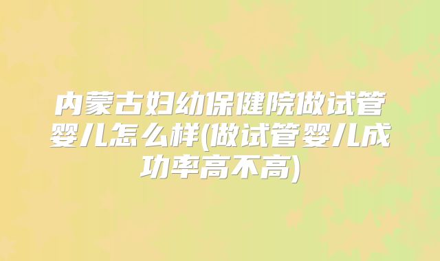 内蒙古妇幼保健院做试管婴儿怎么样(做试管婴儿成功率高不高)