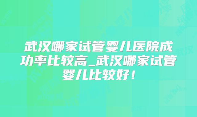 武汉哪家试管婴儿医院成功率比较高_武汉哪家试管婴儿比较好!