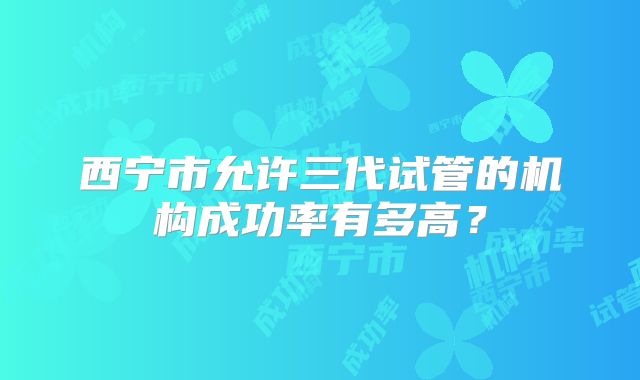 西宁市允许三代试管的机构成功率有多高？
