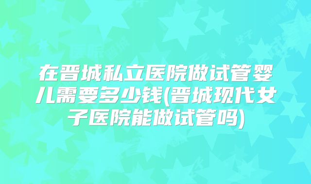 在晋城私立医院做试管婴儿需要多少钱(晋城现代女子医院能做试管吗)