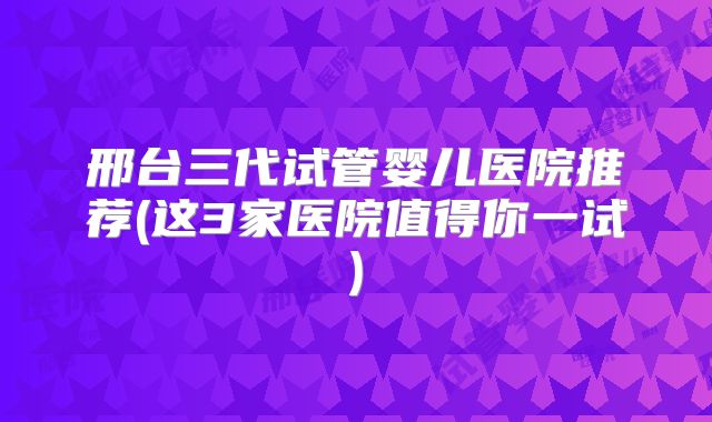 邢台三代试管婴儿医院推荐(这3家医院值得你一试)