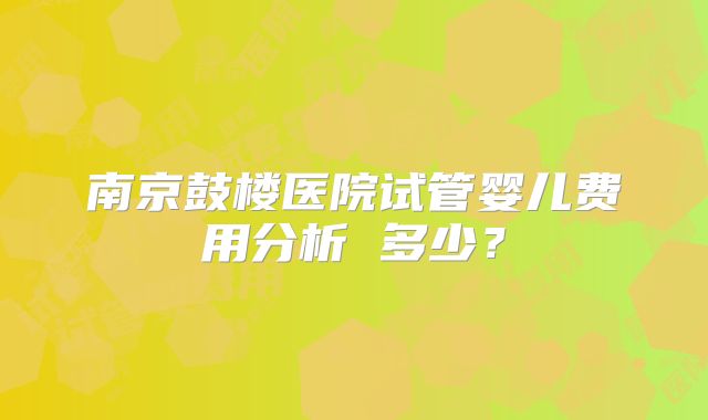 南京鼓楼医院试管婴儿费用分析 多少？