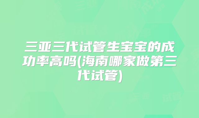 三亚三代试管生宝宝的成功率高吗(海南哪家做第三代试管)