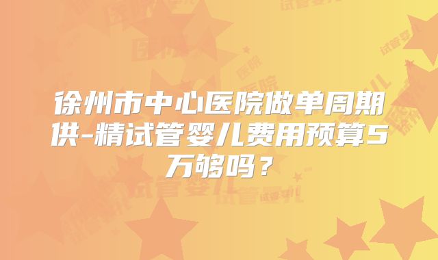 徐州市中心医院做单周期供-精试管婴儿费用预算5万够吗?