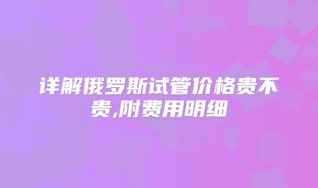 详解俄罗斯试管价格贵不贵,附费用明细