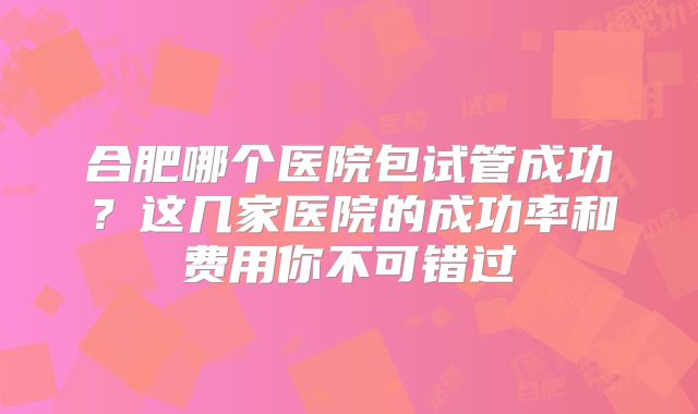 合肥哪个医院包试管成功？这几家医院的成功率和费用你不可错过