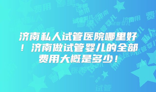 济南私人试管医院哪里好!济南做试管婴儿的全部费用大概是多少!