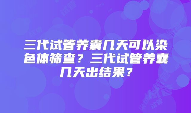 三代试管养囊几天可以染色体筛查？三代试管养囊几天出结果？