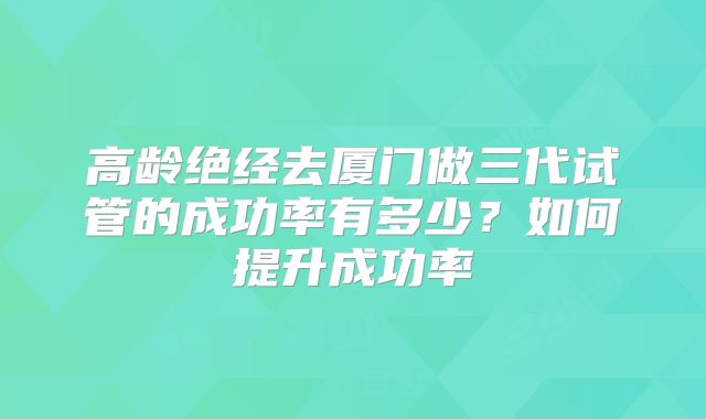 高龄绝经去厦门做三代试管的成功率有多少?如何提升成功率