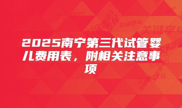2025南宁第三代试管婴儿费用表，附相关注意事项