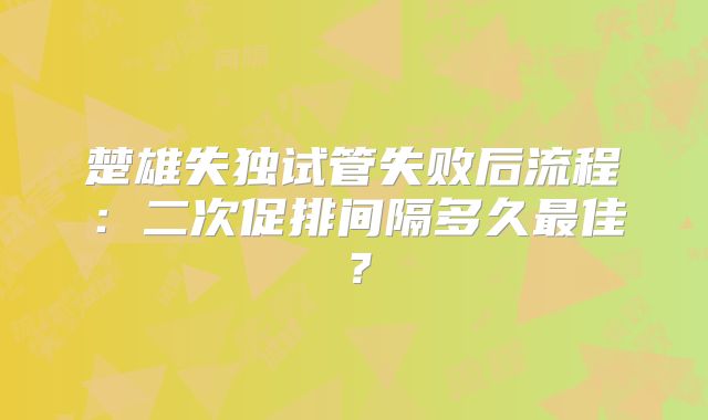 楚雄失独试管失败后流程：二次促排间隔多久最佳？