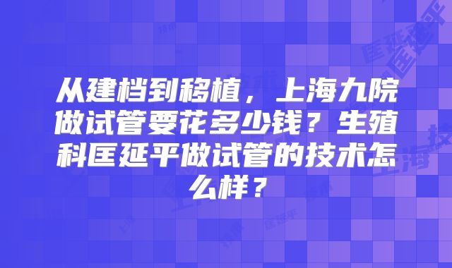 从建档到移植,上海九院做试管要花多少钱?生殖科匡延平做试管的技术怎么样?