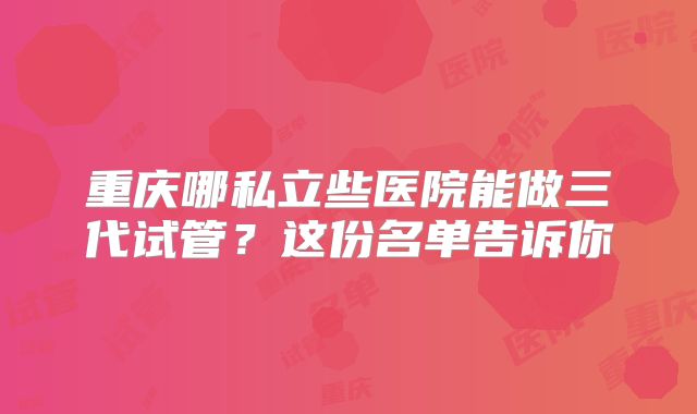 重庆哪私立些医院能做三代试管？这份名单告诉你