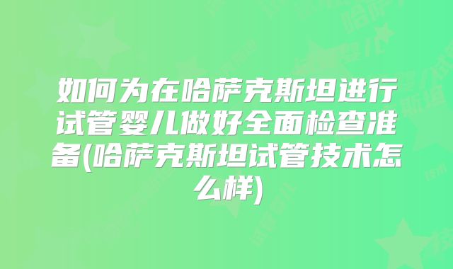 如何为在哈萨克斯坦进行试管婴儿做好全面检查准备(哈萨克斯坦试管技术怎么样)