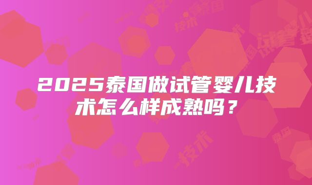 2025泰国做试管婴儿技术怎么样成熟吗？
