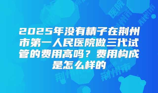 2025年没有精子在荆州市第一人民医院做三代试管的费用高吗？费用构成是怎么样的