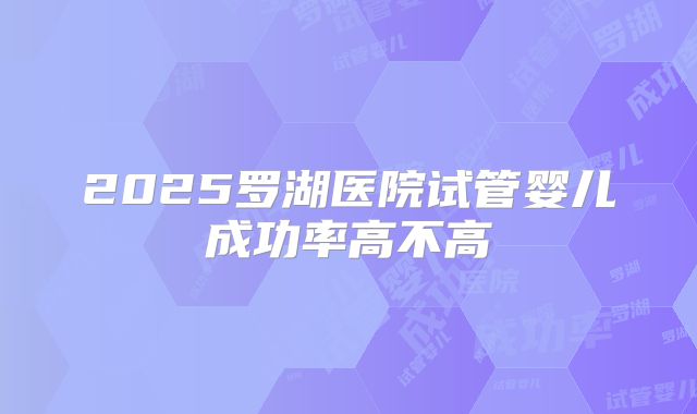 2025罗湖医院试管婴儿成功率高不高