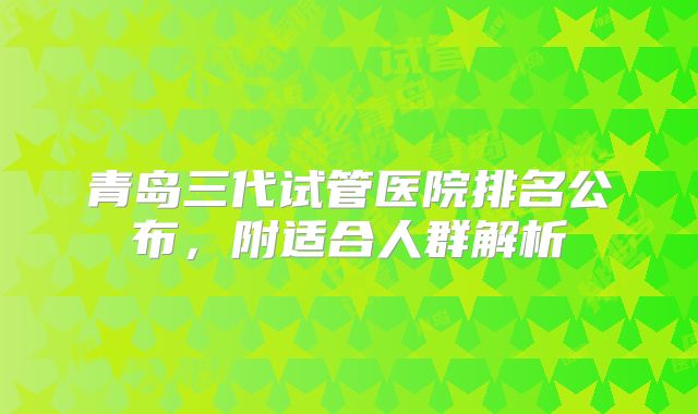 青岛三代试管医院排名公布,附适合人群解析