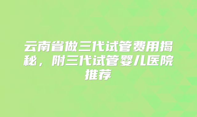 云南省做三代试管费用揭秘，附三代试管婴儿医院推荐