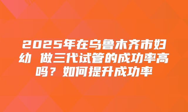 2025年在乌鲁木齐市妇幼 做三代试管的成功率高吗？如何提升成功率