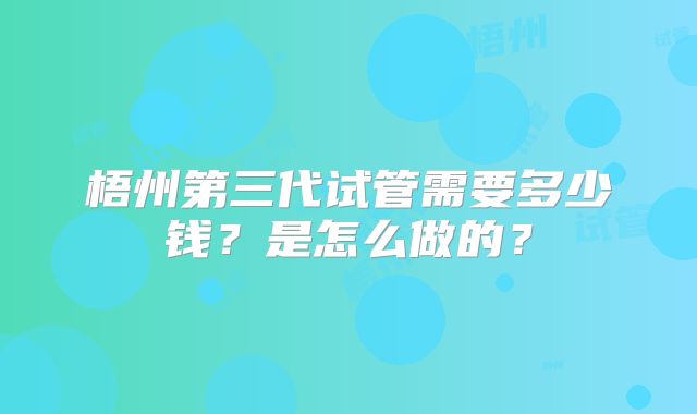 梧州第三代试管需要多少钱？是怎么做的？