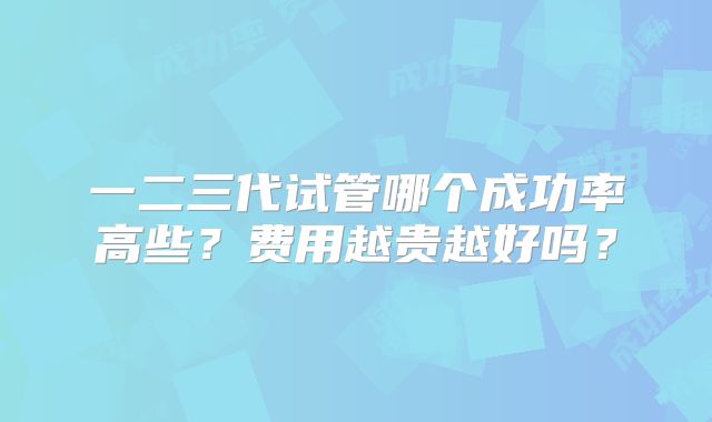 一二三代试管哪个成功率高些?费用越贵越好吗?