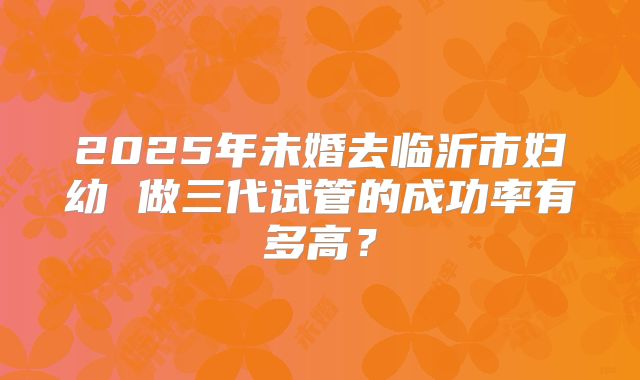2025年未婚去临沂市妇幼 做三代试管的成功率有多高？