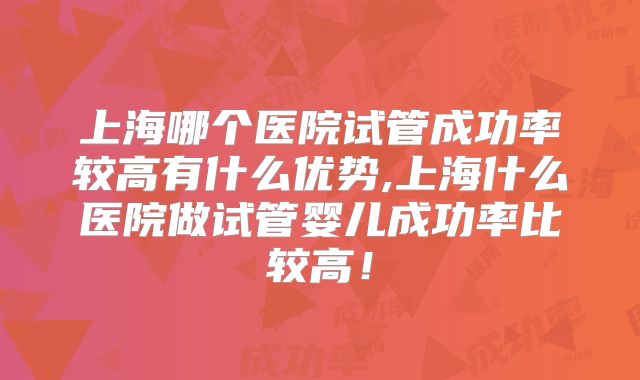 上海哪个医院试管成功率较高有什么优势,上海什么医院做试管婴儿成功率比较高!