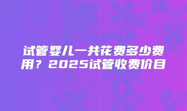 试管婴儿一共花费多少费用？2025试管收费价目