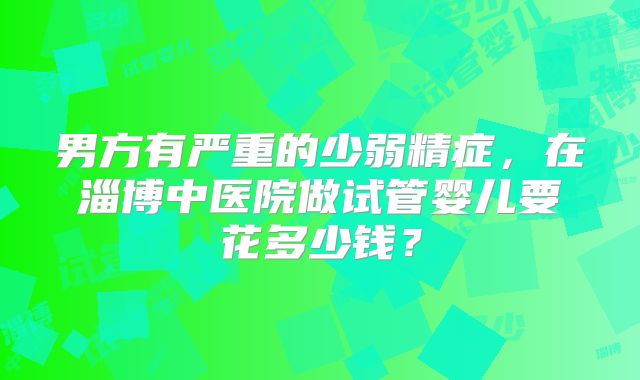 男方有严重的少弱精症,在淄博中医院做试管婴儿要花多少钱?