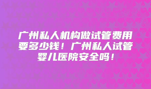 广州私人机构做试管费用要多少钱!广州私人试管婴儿医院安全吗!