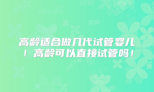 高龄适合做几代试管婴儿！高龄可以直接试管吗！
