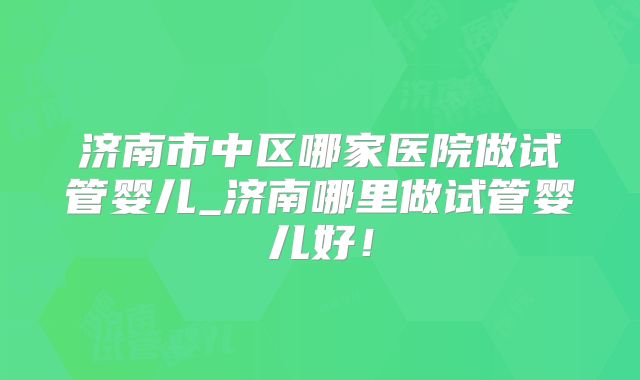 济南市中区哪家医院做试管婴儿_济南哪里做试管婴儿好！