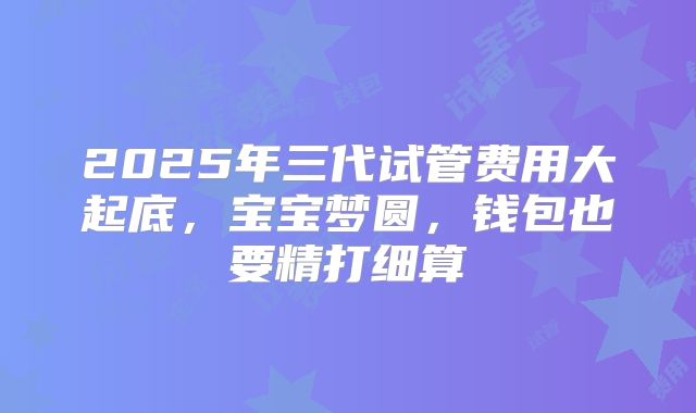 2025年三代试管费用大起底,宝宝梦圆,钱包也要精打细算