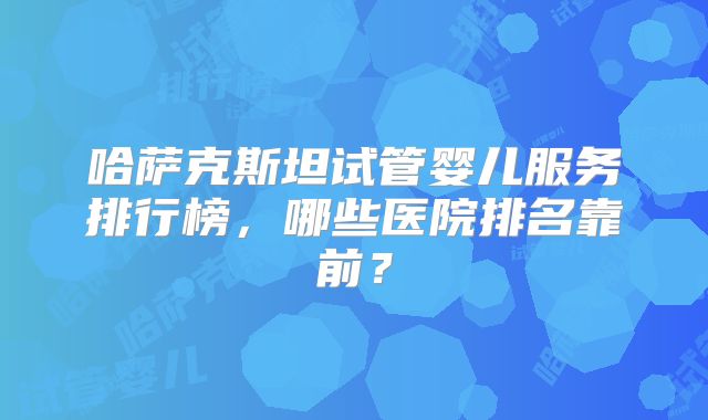 哈萨克斯坦试管婴儿服务排行榜，哪些医院排名靠前？