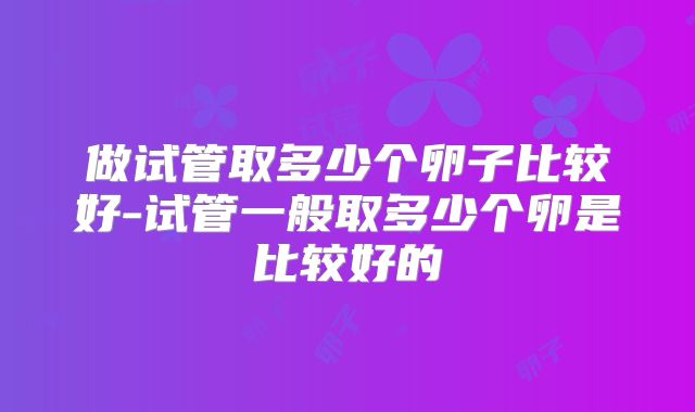 做试管取多少个卵子比较好-试管一般取多少个卵是比较好的