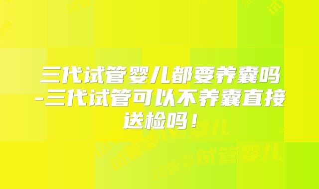 三代试管婴儿都要养囊吗-三代试管可以不养囊直接送检吗!